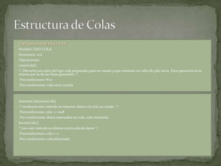 TAD que modele las COLAS.
Nombre: TAD COLA
Invariante: n/a
Operaciones:
crearCola()
*/ Devuelve un valor del tipo cola preparado para ser usado y que contiene un valor de pila vacía. Esta operación es la
misma que la de las listas generales.*/
 Precondiciones: N=0
 Pos condiciones: cola vacia creada



insertarCola(crearCola)
*/ mediante este método se insertan datos a la cola ya creada. */
 Precondiciones: cola <> null
 Pos condiciones: datos insertados en cola, cola insertada.
borrarCola()
*/con este método se elmina cierta cola de datos */
 Precondiciones: cola != 0
 Pos condiciones: cola eliminada
 