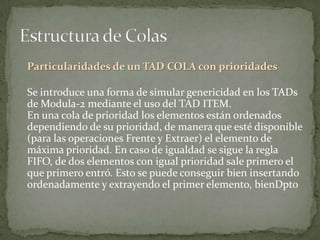 Particularidades de un TAD COLA con prioridades

Se introduce una forma de simular genericidad en los TADs
de Modula-2 mediante el uso del TAD ITEM.
En una cola de prioridad los elementos están ordenados
dependiendo de su prioridad, de manera que esté disponible
(para las operaciones Frente y Extraer) el elemento de
máxima prioridad. En caso de igualdad se sigue la regla
FIFO, de dos elementos con igual prioridad sale primero el
que primero entró. Esto se puede conseguir bien insertando
ordenadamente y extrayendo el primer elemento, bienDpto
 