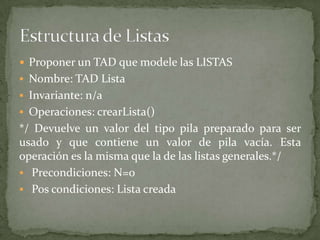  Proponer un TAD que modele las LISTAS
 Nombre: TAD Lista
 Invariante: n/a
 Operaciones: crearLista()
*/ Devuelve un valor del tipo pila preparado para ser
usado y que contiene un valor de pila vacía. Esta
operación es la misma que la de las listas generales.*/
 Precondiciones: N=0
 Pos condiciones: Lista creada
 