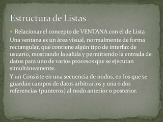  Relacionar el concepto de VENTANA con el de Lista
Una ventana es un área visual, normalmente de forma
rectangular, que contiene algún tipo de interfaz de
usuario, mostrando la salida y permitiendo la entrada de
datos para uno de varios procesos que se ejecutan
simultáneamente.
Y un Consiste en una secuencia de nodos, en los que se
guardan campos de datos arbitrarios y una o dos
referencias (punteros) al nodo anterior o posterior.
 