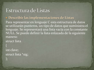  Describir las implementaciones de Listas
Para representar en lenguaje C esta estructura de datos
se utilizarán punteros, un tipo de datos que suministra el
lenguaje. Se representará una lista vacía con la constante
NULL. Se puede definir la lista enlazada de la siguiente
manera:
struct lista
{
int clave;
struct lista *sig;
};
 