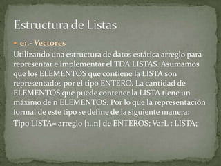  e1.- Vectores
Utilizando una estructura de datos estática arreglo para
representar e implementar el TDA LISTAS. Asumamos
que los ELEMENTOS que contiene la LISTA son
representados por el tipo ENTERO. La cantidad de
ELEMENTOS que puede contener la LISTA tiene un
máximo de n ELEMENTOS. Por lo que la representación
formal de este tipo se define de la siguiente manera:
Tipo LISTA= arreglo [1..n] de ENTEROS; VarL : LISTA;
 