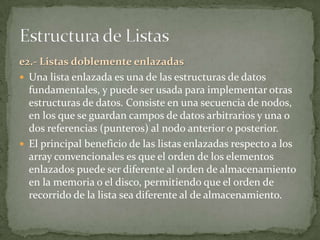 e2.- Listas doblemente enlazadas
 Una lista enlazada es una de las estructuras de datos
  fundamentales, y puede ser usada para implementar otras
  estructuras de datos. Consiste en una secuencia de nodos,
  en los que se guardan campos de datos arbitrarios y una o
  dos referencias (punteros) al nodo anterior o posterior.
 El principal beneficio de las listas enlazadas respecto a los
  array convencionales es que el orden de los elementos
  enlazados puede ser diferente al orden de almacenamiento
  en la memoria o el disco, permitiendo que el orden de
  recorrido de la lista sea diferente al de almacenamiento.
 