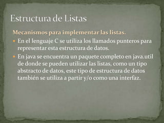 Mecanismos para implementar las listas.
 En el lenguaje C se utiliza los llamados punteros para
  representar esta estructura de datos.
 En java se encuentra un paquete completo en java.util
  de donde se pueden utilizar las listas, como un tipo
  abstracto de datos, este tipo de estructura de datos
  también se utiliza a partir y/o como una interfaz.
 