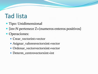 Tad lista
 Tipo: Unidimensional
 {inv:N pertenece Z+(numeros enteros positivos}
 Operaciones:
   Crear_vectorint>vector
   Asignar_valoresvectorxint>vector
   Ordenar_vectorvectorxint>vector
   Determ_centrovectorxint>int
 