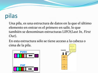 pilas
 Una pila, es una estructura de datos en la que el último
 elemento en entrar es el primero en salir, lo que
 también se denominan estructuras LIFO(Last In, First
 Out).
 En esta estructura sólo se tiene acceso a la cabeza o
 cima de la pila.
 
