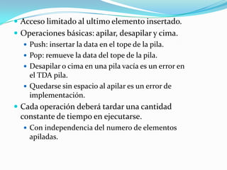  Acceso limitado al ultimo elemento insertado.
 Operaciones básicas: apilar, desapilar y cima.
    Push: insertar la data en el tope de la pila.
    Pop: remueve la data del tope de la pila.
    Desapilar o cima en una pila vacía es un error en
     el TDA pila.
    Quedarse sin espacio al apilar es un error de
     implementación.
 Cada operación deberá tardar una cantidad
  constante de tiempo en ejecutarse.
    Con independencia del numero de elementos
     apiladas.
 
