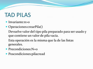 TAD PILAS
 Invariante:n>0
 Operaciones:crearPila()
  Devuelve valor del tipo pila preparado para ser usado y
  que contiene un valor de pila vacía.
  Esta operación es la misma que la de las listas
  generales.
 Precondiciones:N=0
 Poscondiciones:pilacread
 