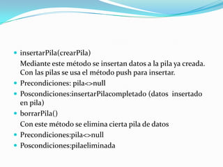  insertarPila(crearPila)
    Mediante este método se insertan datos a la pila ya creada.
    Con las pilas se usa el método push para insertar.
   Precondiciones: pila<>null
   Poscondiciones:insertarPilacompletado (datos insertado
    en pila)
   borrarPila()
    Con este método se elimina cierta pila de datos
   Precondiciones:pila<>null
   Poscondiciones:pilaeliminada
 