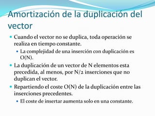 Amortización de la duplicación del
vector
 Cuando el vector no se duplica, toda operación se
 realiza en tiempo constante.
   La complejidad de una inserción con duplicación es
    O(N).
 La duplicación de un vector de N elementos esta
  precedida, al menos, por N/2 inserciones que no
  duplican el vector.
 Repartiendo el coste O(N) de la duplicación entre las
  inserciones precedentes.
   El coste de insertar aumenta solo en una constante.
 