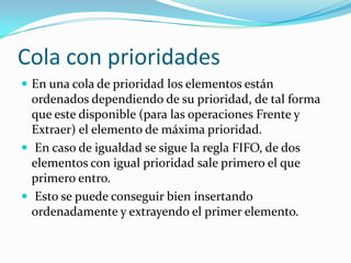 Cola con prioridades
 En una cola de prioridad los elementos están
  ordenados dependiendo de su prioridad, de tal forma
  que este disponible (para las operaciones Frente y
  Extraer) el elemento de máxima prioridad.
 En caso de igualdad se sigue la regla FIFO, de dos
  elementos con igual prioridad sale primero el que
  primero entro.
 Esto se puede conseguir bien insertando
  ordenadamente y extrayendo el primer elemento.
 