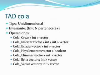 TAD cola
 Tipo: Unidimensional
 Invariante: {Inv: N pertenece Z+}
 Operaciones:
    Cola_Crear x int > vector
    Cola_Insertar vector x int x int > vector
    Cola_Extraer vector x int > vector
    Cola_Hayelementos vector > boolean
    Cola_Eliminar vector x int > vector
    Cola_llena vector x int > vector
    Cola_Vaciar vector x int > vector
 