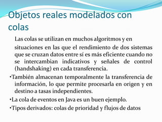 Objetos reales modelados con
colas
  Las colas se utilizan en muchos algoritmos y en
  situaciones en las que el rendimiento de dos sistemas
  que se cruzan datos entre sí es más eficiente cuando no
  se intercambian indicativos y señales de control
  (handshaking) en cada transferencia.
•También almacenan temporalmente la transferencia de
  información, lo que permite procesarla en origen y en
  destino a tasas independientes.
•La cola de eventos en Java es un buen ejemplo.
•Tipos derivados: colas de prioridad y flujos de datos
 