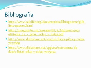 Bibliografia
 http://www.calcifer.org/documentos/librognome/glib-
  lists-queues.html
 http://quegrande.org/apuntes/EI/2/Alg/teoria/07-
  08/tema_2.1_-_pilas,_colas_y_listas.pdf
 http://www.slideshare.net/jose3jo/listas-pilas-y-colas-
  7072889
 http://www.slideshare.net/egpena/estructura-de-
  datos-listas-pilas-y-colas-7075952
 