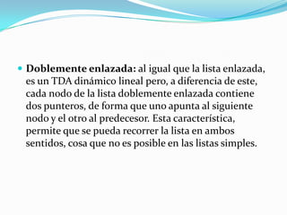  Doblemente enlazada: al igual que la lista enlazada,
 es un TDA dinámico lineal pero, a diferencia de este,
 cada nodo de la lista doblemente enlazada contiene
 dos punteros, de forma que uno apunta al siguiente
 nodo y el otro al predecesor. Esta característica,
 permite que se pueda recorrer la lista en ambos
 sentidos, cosa que no es posible en las listas simples.
 