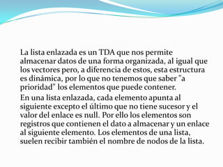 La lista enlazada es un TDA que nos permite
almacenar datos de una forma organizada, al igual que
los vectores pero, a diferencia de estos, esta estructura
es dinámica, por lo que no tenemos que saber "a
prioridad" los elementos que puede contener.
En una lista enlazada, cada elemento apunta al
siguiente excepto el último que no tiene sucesor y el
valor del enlace es null. Por ello los elementos son
registros que contienen el dato a almacenar y un enlace
al siguiente elemento. Los elementos de una lista,
suelen recibir también el nombre de nodos de la lista.
 