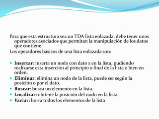 Para que esta estructura sea un TDA lista enlazada, debe tener unos
  operadores asociados que permitan la manipulación de los datos
  que contiene.
Los operadores básicos de una lista enlazada son:

 Insertar: inserta un nodo con dato x en la lista, pudiendo
    realizarse esta inserción al principio o final de la lista o bien en
    orden.
   Eliminar: elimina un nodo de la lista, puede ser según la
    posición o por el dato.
   Buscar: busca un elemento en la lista.
   Localizar: obtiene la posición del nodo en la lista.
   Vaciar: borra todos los elementos de la lista
 
