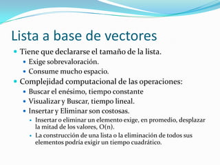 Lista a base de vectores
 Tiene que declararse el tamaño de la lista.
    Exige sobrevaloración.
    Consume mucho espacio.
 Complejidad computacional de las operaciones:
    Buscar el enésimo, tiempo constante
    Visualizar y Buscar, tiempo lineal.
    Insertar y Eliminar son costosas.
       Insertar o eliminar un elemento exige, en promedio, desplazar
        la mitad de los valores, O(n).
       La construcción de una lista o la eliminación de todos sus
        elementos podría exigir un tiempo cuadrático.
 