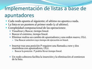 Implementación de listas a base de
apuntadores
 Cada nodo apunta al siguiente; el ultimo no apunta a nada.
 La lista es un puntero al primer nodo (y al ultimo).
 Complejidad computacional de las operaciones:
    Visualizar y Buscar, tiempo lineal.
    Buscar el enésimo, tiempo lineal.
    Eliminar realiza un cambio de apuntadores y una orden nuevo, O(1).
        Usa Buscar anterior cuyo tiempo de ejecución es lineal.

    Insertar tras una posición P requiere una llamada a new y dos
     maniobras con apuntadores, O(1).
        Buscar la posición P podría llevar tiempo lineal.

    Un nodo cabecera facilita la inserción y la eliminación al comienzo
     de la lista.
 