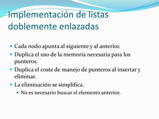 Implementación de listas
doblemente enlazadas
 Cada nodo apunta al siguiente y al anterior.
 Duplica el uso de la memoria necesaria para los
  punteros.
 Duplica el coste de manejo de punteros al insertar y
  eliminar.
 La eliminación se simpliﬁca.
   No es necesario buscar el elemento anterior.
 