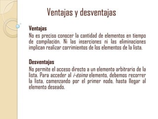 Ventajas y desventajas
Ventajas
No es preciso conocer la cantidad de elementos en tiempo
de compilación. Ni las inserciones ni las eliminaciones
implican realizar corrimientos de los elementos de la lista.
Desventajas
No permite el acceso directo a un elemento arbitrario de la
lista. Para acceder al i-ésimo elemento, debemos recorrer
la lista, comenzando por el primer nodo, hasta llegar al
elemento deseado.

 