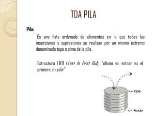 TDA PILA
Pila:
Es una lista ordenada de elementos en la que todas las
inserciones y supresiones se realizan por un mismo extremo
denominado tope o cima de la pila.
Estructura LIFO (Last In First Out): “último en entrar es el
primero en salir”

 