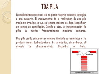 TDA PILA
La implementación de una pila se puede realizar mediante arreglos
o con punteros. El inconveniente de la realización de una pila
mediante arreglos es que su tamaño máximo se debe Especificar
en tiempo de compilación. Debido a esto, la implementación de
pilas se realiza Frecuentemente mediante punteros.
Una pila puede contener un número ilimitado de elementos y no
producir nunca desbordamiento. En la práctica, sin embargo, el
espacio de almacenamiento disponible es finito.

 