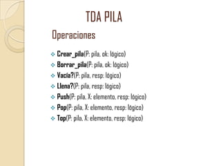 TDA PILA
Operaciones
 Crear_pila(P: pila, ok: lógico)
 Borrar_pila(P: pila, ok: lógico)
 Vacía?(P: pila, resp: lógico)
 Llena?(P: pila, resp: lógico)
 Push(P: pila, X: elemento, resp: lógico)
 Pop(P: pila, X: elemento, resp: lógico)

 Top(P: pila, X: elemento, resp: lógico)

 
