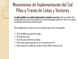 Mecanismos de Implementación del Tad
Pilas a Través de Listas y Vectores
La pila también se puede implementar usando un array. Esto es mucho más
complicado que usar una lista pero en otros lenguajes puede ser útil si se conoce
el tamaño máximo que tendrá la pila.
Para implementar la pila con un arreglo hay que tener lo siguiente:
Una variable que guarde el tope
 El largo del array
 El array que contiene los datos
 Para esto suponemos que el array comienza en 0.
 Al principio la variable que indica el tope debe iniciarse en 0.


 