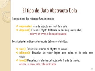 El tipo de Dato Abstracto Cola
La cola tiene dos métodos fundamentales:
 enqueue(o): Inserta objecto o al final de la cola
 dequeue(): Extrae el objeto del frente de la cola y lo devuelve;
ocurre un error si la cola está vacía
Los siguientes métodos de soporte deben ser definidos:
 size(): Devuelve el núemro de objetos en la cola
 isEmpty(): Devuelve un valor lógico que indica si la cola está
vacía
 front():Devuelve, sin eliminar, el objeto del frente de la cola;
ocurre un error si la cola está vacía
26

 