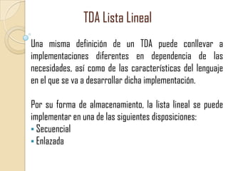 TDA Lista Lineal
Una misma definición de un TDA puede conllevar a
implementaciones diferentes en dependencia de las
necesidades, así como de las características del lenguaje
en el que se va a desarrollar dicha implementación.

Por su forma de almacenamiento, la lista lineal se puede
implementar en una de las siguientes disposiciones:
• Secuencial
• Enlazada

 