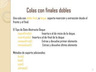 Colas con finales dobles
Una cola con doble-final, o deque, soporta inserción y extracción desde el
frente y el final.
El Tipo de Dato Abstracto Deque
insertFirst(e):
Inserta e al de-inicio de la deque.
insertLast(e): Inserta e al de-final de la deque
removeFirst():
Extrae y devuelve primer elemento
removeLast():
Extrae y devuelve último elemento

Métodos de soporte adicionales:
first()
last()
size()
isEmpty()

31

 