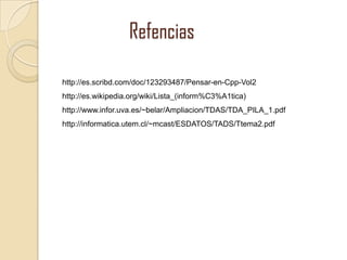 Refencias
http://es.scribd.com/doc/123293487/Pensar-en-Cpp-Vol2
http://es.wikipedia.org/wiki/Lista_(inform%C3%A1tica)
http://www.infor.uva.es/~belar/Ampliacion/TDAS/TDA_PILA_1.pdf
http://informatica.utem.cl/~mcast/ESDATOS/TADS/Ttema2.pdf

 
