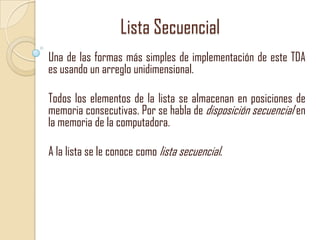 Lista Secuencial
Una de las formas más simples de implementación de este TDA
es usando un arreglo unidimensional.

Todos los elementos de la lista se almacenan en posiciones de
memoria consecutivas. Por se habla de disposición secuencial en
la memoria de la computadora.
A la lista se le conoce como lista secuencial.

 