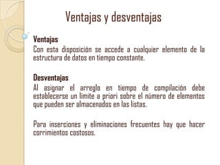 Ventajas y desventajas
Ventajas
Con esta disposición se accede a cualquier elemento de la
estructura de datos en tiempo constante.
Desventajas
Al asignar el arreglo en tiempo de compilación debe
establecerse un límite a priori sobre el número de elementos
que pueden ser almacenados en las listas.
Para inserciones y eliminaciones frecuentes hay que hacer
corrimientos costosos.

 