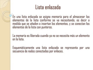 Lista enlazada
En una lista enlazada se asigna memoria para el almacenar los
elementos de la lista conforme se va necesitando, es decir a
medida que se añaden o insertan los elementos, y se conectan los
elementos de la lista con punteros.
La memoria es liberada cuando ya no se necesita más un elemento
en la lista.
Esquemáticamente una lista enlazada se representa por una
secuencia de nodos conectados por enlaces.

 