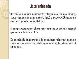 Lista enlazada
Un nodo de una lista simplemente enlazada contiene dos campos:
datos (contiene un elemento de la lista) y siguiente (almacena un
enlace al siguiente nodo de la lista).
El campo siguiente del último nodo contiene un símbolo especial
que indica el final de las lista.
Se accede a la lista por medio de un apuntador al primer elemento
y solo se puede recorrer la lista en un sentido, del primer nodo al
último nodo.

 