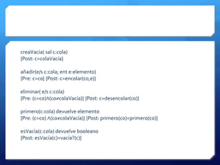 creaVacía( sal c:cola)
{Post: c=colaVacía}

añadir(e/s c:cola; ent e:elemento)
{Pre: c=c0} {Post: c=encolar(c0,e)}

eliminar( e/s c:cola)
{Pre: (c=c0)∧(c0≠colaVacía)} {Post: c=desencolar(c0)}

primero(c:cola) devuelve elemento
{Pre: (c=c0) ∧(c0≠colaVacía)} {Post: primero(c0)=primero(c0)}

esVacía(c:cola) devuelve booleano
{Post: esVacía(c)=vacía?(c)}
 