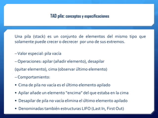 TAD pila: conceptos y especificaciones



Una pila (stack) es un conjunto de elementos del mismo tipo que
solamente puede crecer o decrecer por uno de sus extremos.

– Valor especial: pila vacía
– Operaciones: apilar (añadir elemento), desapilar
(quitar elemento), cima (observar último elemento)
– Comportamiento:
• Cima de pila no vacía es el último elemento apilado
• Apilar añade un elemento “encima” del que estaba en la cima
• Desapilar de pila no vacía elimina el último elemento apilado
• Denominadas también estructuras LIFO (Last In, First Out)
 