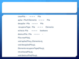 crearPila: -    →→→          Pila
apilar : Pila X Elemento →→→             Pila
desapilar : Pila      →→→       Pila
recuperarTope: Pila       →→→           Elemento
esVacia: Pila       →→→        booleano
destruirPila : Pila    →→→          -
Pila crearPila();
void apilar(Pila p, Elemento e);
void desapilar(Pila p);
Elemento recuperarTope(Pila p);
int esVacia(Pila p);
void destruirPila(Pila p);
 