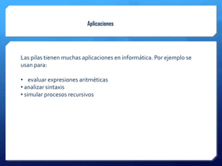 Aplicaciones




Las pilas tienen muchas aplicaciones en informática. Por ejemplo se
usan para:

• evaluar expresiones aritméticas
• analizar sintaxis
• simular procesos recursivos
 