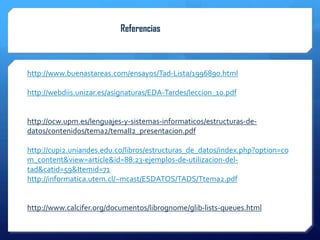 Referencias



http://www.buenastareas.com/ensayos/Tad-Lista/1996890.html

http://webdiis.unizar.es/asignaturas/EDA-Tardes/leccion_10.pdf


http://ocw.upm.es/lenguajes-y-sistemas-informaticos/estructuras-de-
datos/contenidos/tema2/temaII2_presentacion.pdf

http://cupi2.uniandes.edu.co/libros/estructuras_de_datos/index.php?option=co
m_content&view=article&id=88:23-ejemplos-de-utilizacion-del-
tad&catid=59&Itemid=71
http://informatica.utem.cl/~mcast/ESDATOS/TADS/Ttema2.pdf


http://www.calcifer.org/documentos/librognome/glib-lists-queues.html
 