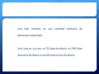 Una lista consiste en una cantidad arbitraria de

elementos ordenados.



Una Lista es, a la vez, un TD (tipo de datos), un TAD (tipo

abstracto de datos) o una ED (estructura De datos).
 