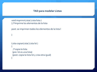 TAD para modelar Listas


void imprimirLista( Lista lista )
{ /*Imprime los elementos de la lista

post: se imprimen todos los elementos de la lista l

}


Lista copiarLista( Lista lst )
{
   /*copia la lista
  {pre: lst es una lista}
  {post: copia la lista lst y crea otra igual}
}
 