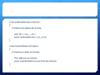 Lista ordenadaLista( Lista lst )
{
   /*ordena los datos de la lista

     pre: lst = < x1,…, xn >
     post: ordenadaLista = ( xi, xi+1)
}

Lista insertarDato (int dato )
{
   /*inserta un dato en la lista

     Pre: dato es un entero
     post: insertarDato es una lista de enteros
}
 