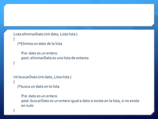 Lista eliminarDato (int dato, Lista lista )
{
   /*Elimina un dato de la lista

     Pre: dato es un entero
     post: eliminarDato es una lista de enteros
}


int buscarDato (int dato, Lista lista )
{
   /*busca un dato en la lista

     Pre: dato es un entero
     post: buscarDato es un entero igual a dato si existe en la lista, si no existe
     en nulo
}
 