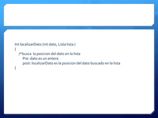 Int localizarDato (int dato, Lista lista )
{
   /*busca la posicion del dato en la lista
      Pre: dato es un entero
      post: localizarDato es la posicion del dato buscado en la lista
}
 