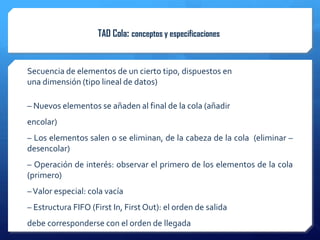 TAD Cola: conceptos y especificaciones


Secuencia de elementos de un cierto tipo, dispuestos en
una dimensión (tipo lineal de datos)

– Nuevos elementos se añaden al final de la cola (añadir
encolar)
– Los elementos salen o se eliminan, de la cabeza de la cola (eliminar –
desencolar)
– Operación de interés: observar el primero de los elementos de la cola
(primero)
– Valor especial: cola vacía
– Estructura FIFO (First In, First Out): el orden de salida
debe corresponderse con el orden de llegada
 