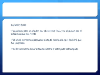 Caracteristicas

Los elementos se añaden por el extremo final, y se eliminan por el
extremo opuesto: frente

El único elemento observable en todo momento es el primero que
fue insertado

Se le suele denominar estructura FIFO (First Input First Output).
 