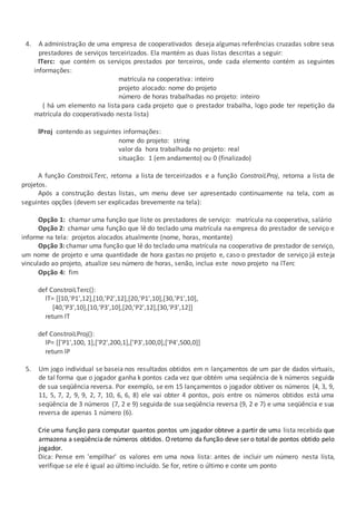 4. A administração de uma empresa de cooperativados deseja algumas referências cruzadas sobre seus
prestadores de serviços terceirizados. Ela mantém as duas listas descritas a seguir:
lTerc: que contém os serviços prestados por terceiros, onde cada elemento contém as seguintes
informações:
matrícula na cooperativa: inteiro
projeto alocado: nome do projeto
número de horas trabalhadas no projeto: inteiro
( há um elemento na lista para cada projeto que o prestador trabalha, logo pode ter repetição da
matrícula do cooperativado nesta lista)
lProj contendo as seguintes informações:
nome do projeto: string
valor da hora trabalhada no projeto: real
situação: 1 (em andamento) ou 0 (finalizado)
A função ConstroiLTerc, retorna a lista de terceirizados e a função ConstroiLProj, retorna a lista de
projetos.
Após a construção destas listas, um menu deve ser apresentado continuamente na tela, com as
seguintes opções (devem ser explicadas brevemente na tela):
Opção 1: chamar uma função que liste os prestadores de serviço: matrícula na cooperativa, salário
Opção 2: chamar uma função que lê do teclado uma matrícula na empresa do prestador de serviço e
informe na tela: projetos alocados atualmente (nome, horas, montante)
Opção 3: chamar uma função que lê do teclado uma matrícula na cooperativa de prestador de serviço,
um nome de projeto e uma quantidade de hora gastas no projeto e, caso o prestador de serviço já esteja
vinculado ao projeto, atualize seu número de horas, senão, inclua este novo projeto na lTerc
Opção 4: fim
def ConstroiLTerc():
lT= [[10,'P1',12],[10,'P2',12],[20,'P1',10],[30,'P1',10],
[40,'P3',10],[10,'P3',10],[20,'P2',12],[30,'P3',12]]
return lT
def ConstroiLProj():
lP= [['P1',100, 1],['P2',200,1],['P3',100,0],['P4',500,0]]
return lP
5. Um jogo individual se baseia nos resultados obtidos em n lançamentos de um par de dados virtuais,
de tal forma que o jogador ganha k pontos cada vez que obtém uma seqüência de k números seguida
de sua seqüência reversa. Por exemplo, se em 15 lançamentos o jogador obtiver os números {4, 3, 9,
11, 5, 7, 2, 9, 9, 2, 7, 10, 6, 6, 8} ele vai obter 4 pontos, pois entre os números obtidos está uma
seqüência de 3 números (7, 2 e 9) seguida de sua seqüência reversa (9, 2 e 7) e uma seqüência e sua
reversa de apenas 1 número (6).
Crie uma função para computar quantos pontos um jogador obteve a partir de uma lista recebida que
armazena a seqüênciade números obtidos. Oretorno da função deve ser o total de pontos obtido pelo
jogador.
Dica: Pense em 'empilhar' os valores em uma nova lista: antes de incluir um número nesta lista,
verifique se ele é igual ao último incluído. Se for, retire o último e conte um ponto
 